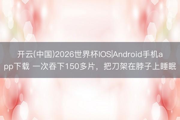 开云(中国)2026世界杯IOS|Android手机app下载 一次吞下150多片，把刀架在脖子上睡眠