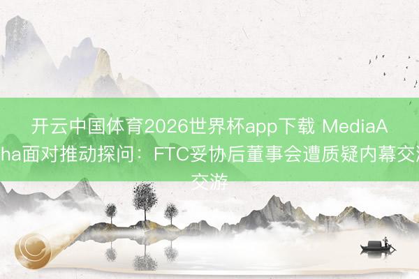 开云中国体育2026世界杯app下载 MediaAlpha面对推动探问:FTC妥协后董事会遭质疑内幕交游
