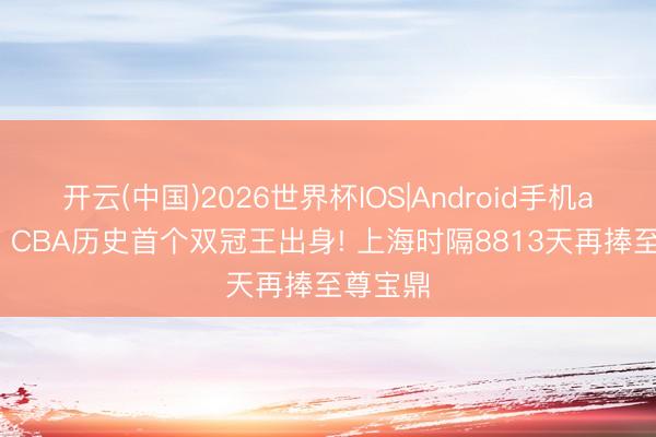 开云(中国)2026世界杯IOS|Android手机app下载 CBA历史首个双冠王出身! 上海时隔8813天再捧至尊宝鼎