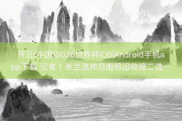 开云(中国)2026世界杯IOS|Android手机app下载 记者丨米兰选帅范围照旧收缩二选一