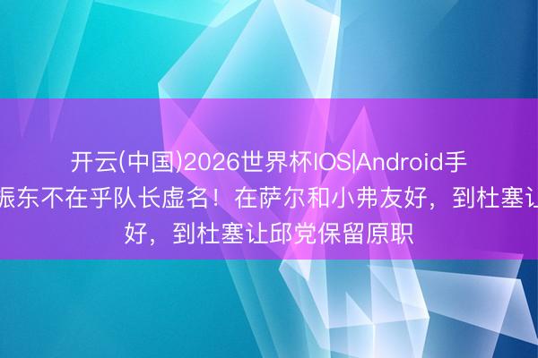 开云(中国)2026世界杯IOS|Android手机app下载 樊振东不在乎队长虚名!在萨尔和小弗友好,到杜塞让邱党保留原职