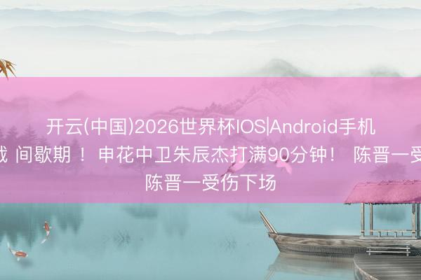 开云(中国)2026世界杯IOS|Android手机app下载 间歇期 !申花中卫朱辰杰打满90分钟! 陈晋一受伤下场