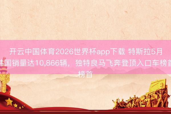 开云中国体育2026世界杯app下载 特斯拉5月韩国销量达10,866辆,独特良马飞奔登顶入口车榜首