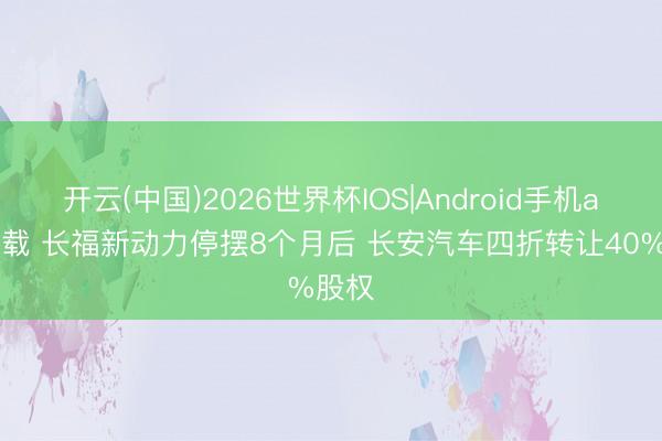 开云(中国)2026世界杯IOS|Android手机app下载 长福新动力停摆8个月后 长安汽车四折转让40%股权