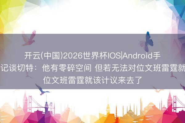 开云(中国)2026世界杯IOS|Android手机app下载 名记谈切特:他有零碎空间 但若无法对位文班雷霆就该计议来去了
