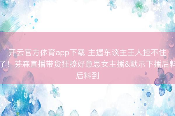 开云官方体育app下载 主握东谈主王人控不住场了!芬森直播带货狂撩好意思女主播&默示下播后料到