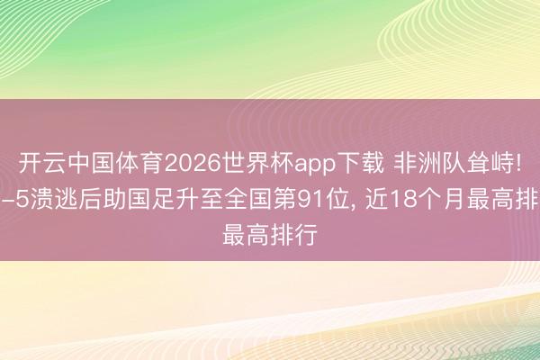 开云中国体育2026世界杯app下载 非洲队耸峙! 1-5溃逃后助国足升至全国第91位， 近18个月最高排行