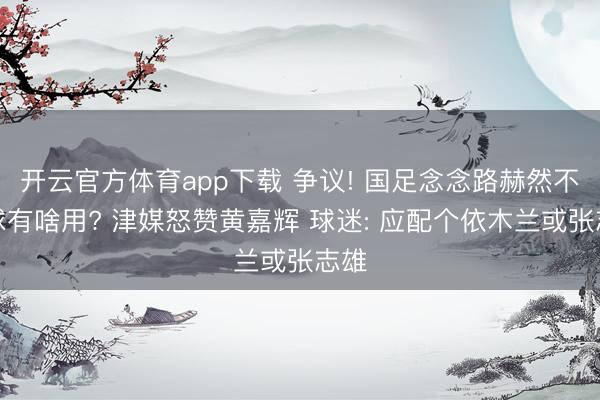 开云官方体育app下载 争议! 国足念念路赫然不赢球有啥用? 津媒怒赞黄嘉辉 球迷: 应配个依木兰或张志雄