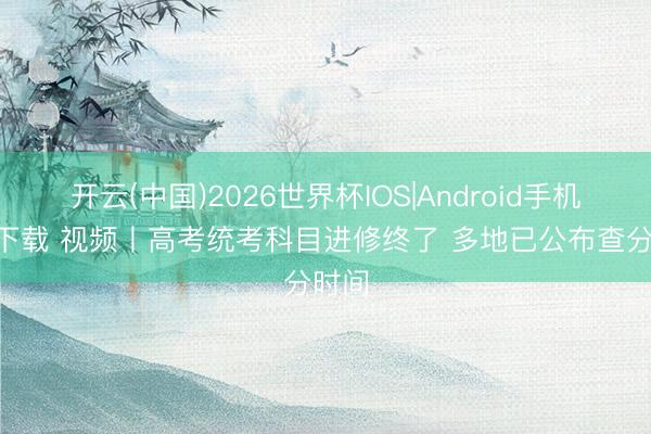 开云(中国)2026世界杯IOS|Android手机app下载 视频丨高考统考科目进修终了 多地已公布查分时间