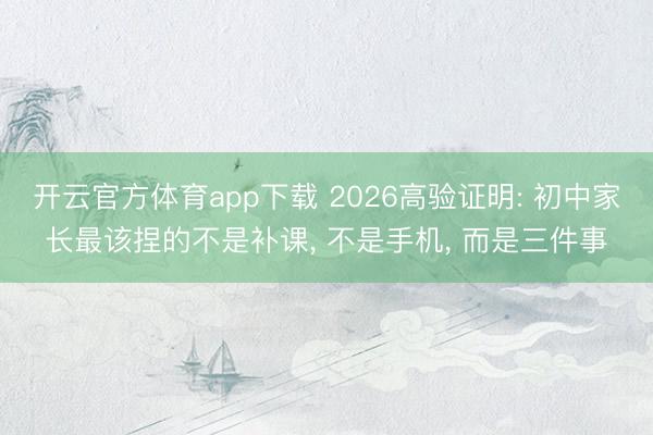 开云官方体育app下载 2026高验证明: 初中家长最该捏的不是补课, 不是手机, 而是三件事