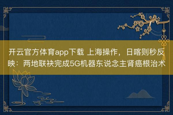 开云官方体育app下载 上海操作,日喀则秒反映:两地联袂完成5G机器东说念主肾癌根治术