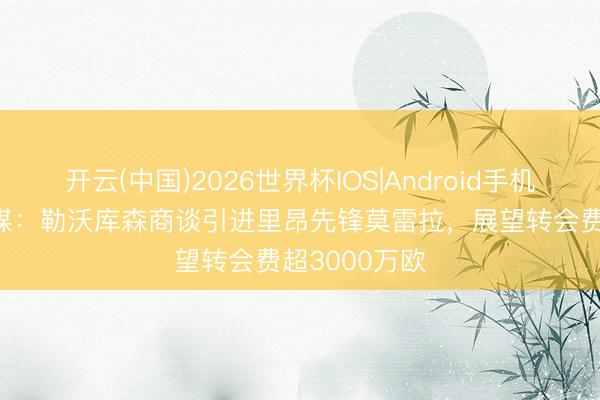 开云(中国)2026世界杯IOS|Android手机app下载 法媒:勒沃库森商谈引进里昂先锋莫雷拉,展望转会费超3000万欧
