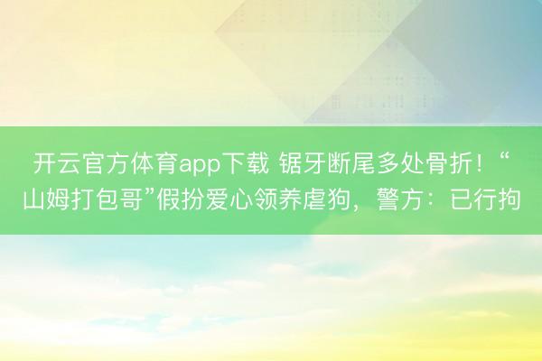开云官方体育app下载 锯牙断尾多处骨折!“山姆打包哥”假扮爱心领养虐狗,警方:已行拘