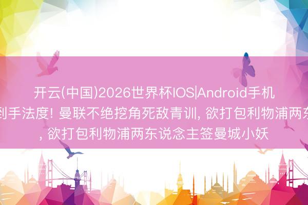 开云(中国)2026世界杯IOS|Android手机app下载 复制海文到手法度! 曼联不绝挖角死敌青训, 欲打包利物浦两东说念主签曼城小妖