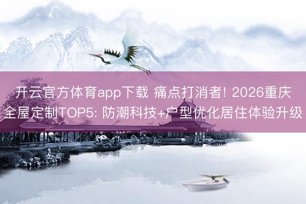 开云官方体育app下载 痛点打消者! 2026重庆全屋定制TOP5: 防潮科技+户型优化居住体验升级