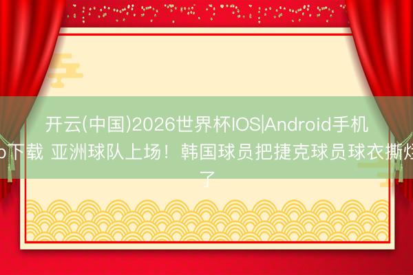 开云(中国)2026世界杯IOS|Android手机app下载 亚洲球队上场！韩国球员把捷克球员球衣撕烂了