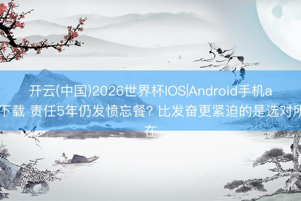 开云(中国)2026世界杯IOS|Android手机app下载 责任5年仍发愤忘餐? 比发奋更紧迫的是选对所在