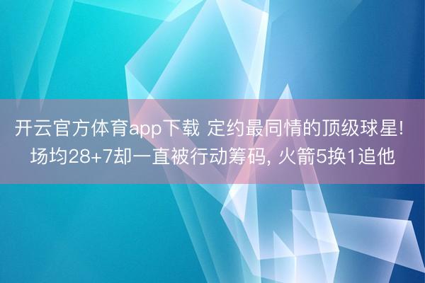 开云官方体育app下载 定约最同情的顶级球星! 场均28+7却一直被行动筹码, 火箭5换1追他