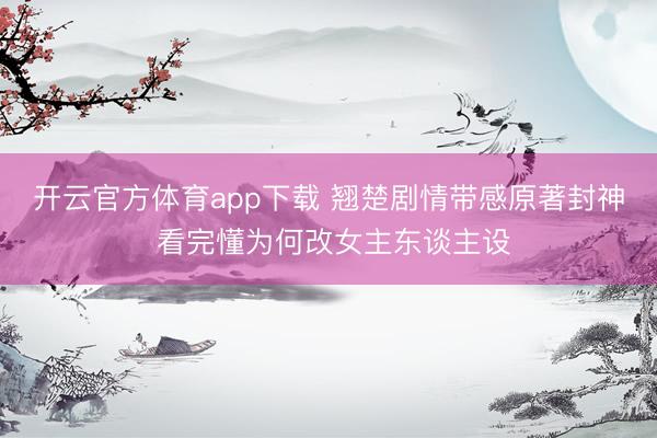 开云官方体育app下载 翘楚剧情带感原著封神 看完懂为何改女主东谈主设