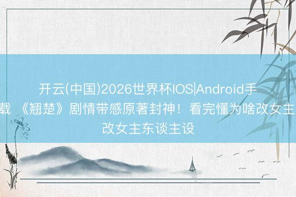 开云(中国)2026世界杯IOS|Android手机app下载 《翘楚》剧情带感原著封神！看完懂为啥改女主东谈主设