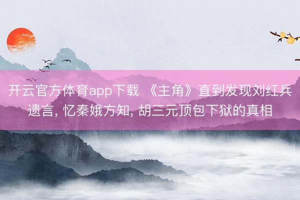开云官方体育app下载 《主角》直到发现刘红兵遗言, 忆秦娥方知, 胡三元顶包下狱的真相