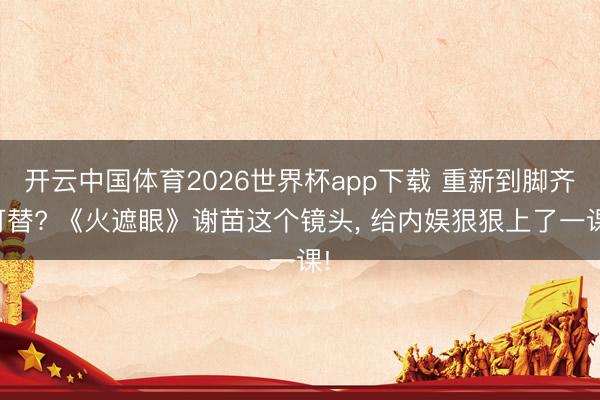 开云中国体育2026世界杯app下载 重新到脚齐可替? 《火遮眼》谢苗这个镜头, 给内娱狠狠上了一课!