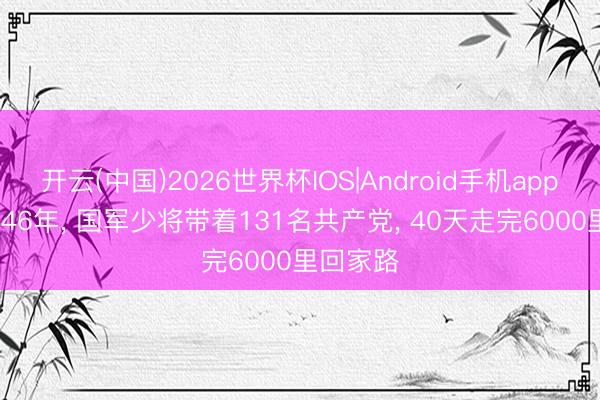 开云(中国)2026世界杯IOS|Android手机app下载 1946年, 国军少将带着131名共产党, 40天走完6000里回家路