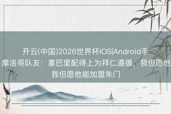 开云(中国)2026世界杯IOS|Android手机app下载 摩洛哥队友:塞巴里配得上为拜仁遵循,我但愿他能加盟朱门