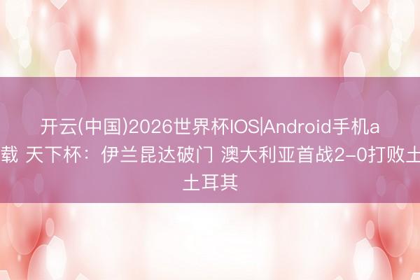 开云(中国)2026世界杯IOS|Android手机app下载 天下杯：伊兰昆达破门 澳大利亚首战2-0打败土耳其