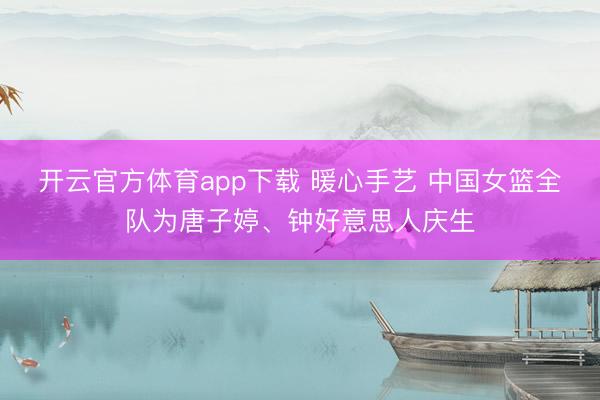 开云官方体育app下载 暖心手艺 中国女篮全队为唐子婷、钟好意思人庆生