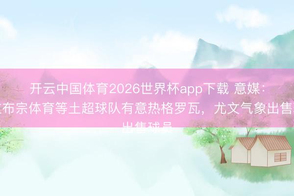 开云中国体育2026世界杯app下载 意媒：特拉布宗体育等土超球队有意热格罗瓦，尤文气象出售球员