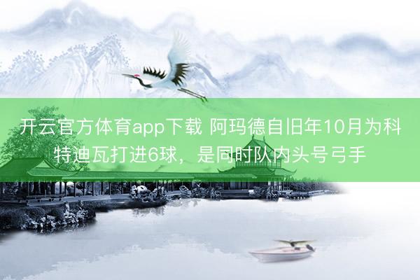 开云官方体育app下载 阿玛德自旧年10月为科特迪瓦打进6球，是同时队内头号弓手