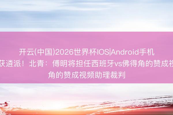 开云(中国)2026世界杯IOS|Android手机app下载 再获遴派!北青:傅明将担任西班牙vs佛得角的赞成视频助理裁判