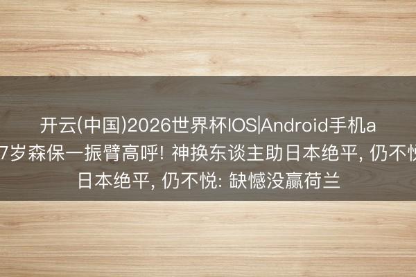开云(中国)2026世界杯IOS|Android手机app下载 有能? 57岁森保一振臂高呼! 神换东谈主助日本绝平, 仍不悦: 缺憾没赢荷兰