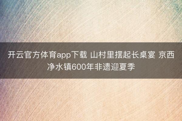 开云官方体育app下载 山村里摆起长桌宴 京西净水镇600年非遗迎夏季