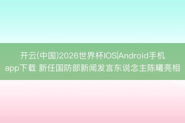 开云(中国)2026世界杯IOS|Android手机app下载 新任国防部新闻发言东说念主陈曦亮相