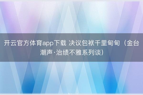 开云官方体育app下载 决议包袱千里甸甸(金台潮声·治绩不雅系列谈)