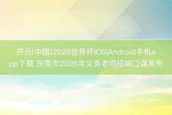 开云(中国)2026世界杯IOS|Android手机app下载 东莞市2026年义务老师招糊口谋发布