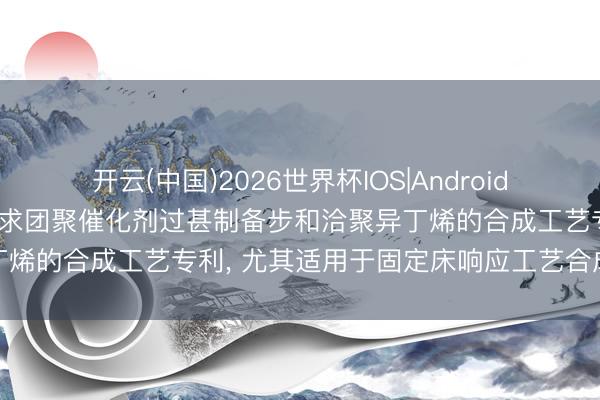开云(中国)2026世界杯IOS|Android手机app下载 中国石化苦求团聚催化剂过甚制备步和洽聚异丁烯的合成工艺专利, 尤其适用于固定床响应工艺合成聚异丁烯