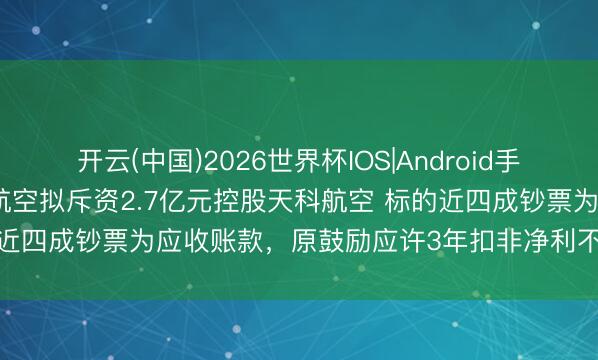开云(中国)2026世界杯IOS|Android手机app下载 真金不怕火石航空拟斥资2.7亿元控股天科航空 标的近四成钞票为应收账款,原鼓励应许3年扣非净利不低于8592万元