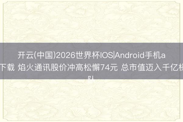 开云(中国)2026世界杯IOS|Android手机app下载 焰火通讯股价冲高松懈74元 总市值迈入千亿梯队