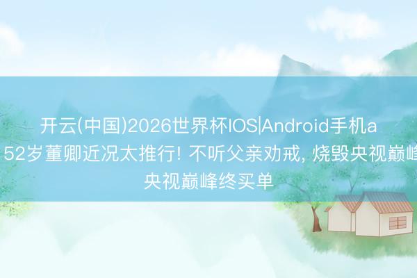 开云(中国)2026世界杯IOS|Android手机app下载 52岁董卿近况太推行! 不听父亲劝戒, 烧毁央视巅峰终买单