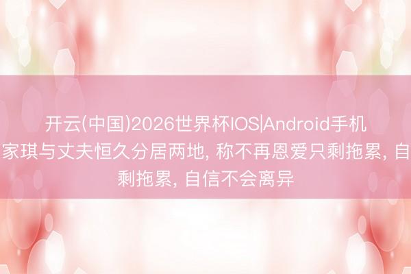 开云(中国)2026世界杯IOS|Android手机app下载 麦家琪与丈夫恒久分居两地, 称不再恩爱只剩拖累, 自信不会离异